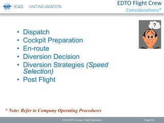 EDTO Flight Crew
Considerations*
• Dispatch
• Cockpit Preparation
• En-route
• Diversion Decision
• Diversion Strategies (Speed
Selection)
• Post Flight
* Note: Refer to Company Operating Procedures
ICAO EDTO Course - Flight Operations Page 103
 