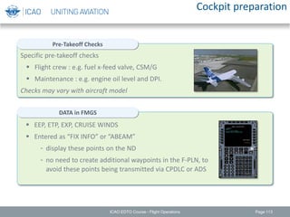 Specific pre-takeoff checks
 Flight crew : e.g. fuel x-feed valve, CSM/G
 Maintenance : e.g. engine oil level and DPI.
Checks may vary with aircraft model
Cockpit preparation
Page 113
Pre-Takeoff Checks
DATA in FMGS
 EEP, ETP, EXP, CRUISE WINDS
 Entered as “FIX INFO” or “ABEAM”
- display these points on the ND
- no need to create additional waypoints in the F-PLN, to
avoid these points being transmitted via CPDLC or ADS
ICAO EDTO Course - Flight Operations
 