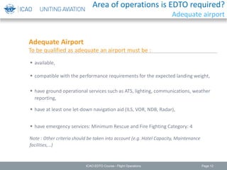 Page 12
Adequate Airport
To be qualified as adequate an airport must be :
 available,
Note : Other criteria should be taken into account (e.g. Hotel Capacity, Maintenance
facilities,…)
 compatible with the performance requirements for the expected landing weight,
 have ground operational services such as ATS, lighting, communications, weather
reporting,
 have at least one let-down navigation aid (ILS, VOR, NDB, Radar),
 have emergency services: Minimum Rescue and Fire Fighting Category: 4
ICAO EDTO Course - Flight Operations
Area of operations is EDTO required?
Adequate airport
 