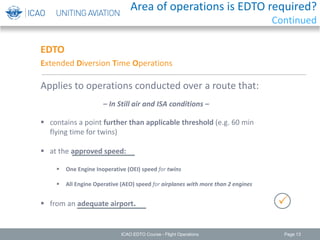 Page 13
EDTO
Extended Diversion Time Operations
Applies to operations conducted over a route that:
 contains a point further than applicable threshold (e.g. 60 min
flying time for twins)
 at the approved speed:
 One Engine Inoperative (OEI) speed for twins
 All Engine Operative (AEO) speed for airplanes with more than 2 engines
 from an adequate airport.
– In Still air and ISA conditions –

ICAO EDTO Course - Flight Operations
Area of operations is EDTO required?
Continued
 
