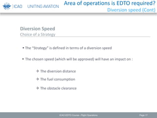 Page 17
 The “Strategy” is defined in terms of a diversion speed
 The chosen speed (which will be approved) will have an impact on :
 The diversion distance
 The fuel consumption
 The obstacle clearance
Diversion Speed
Choice of a Strategy
ICAO EDTO Course - Flight Operations
Area of operations is EDTO required?
Diversion speed (Cont)
 