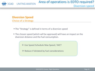 Page 18
 The “Strategy” is defined in terms of a diversion speed
 The chosen speed (which will be approved) will have an impact on the
diversion distance and the fuel consumption.
Diversion Speed
Choice of a Strategy
 Use Speed Schedule Max Speed / MCT
 Reduce if dictated by fuel considerations
ICAO EDTO Course - Flight Operations
Area of operations is EDTO required?
Diversion speed
 