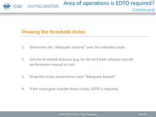 Page 23
1. Determine the “Adequate airports” over the intended route
2. Get the threshold distance (e.g. for 60 min) from relevant aircraft
performance manual or tool.
3. Draw the circles centered on each “Adequate Airport”
4. If the route goes outside these circles, EDTO is required.
Drawing the threshold circles:
ICAO EDTO Course - Flight Operations
Area of operations is EDTO required?
Continued
 