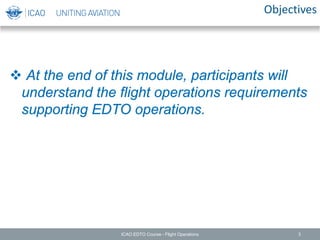 Objectives
 At the end of this module, participants will
understand the flight operations requirements
supporting EDTO operations.
ICAO EDTO Course - Flight Operations 3
 