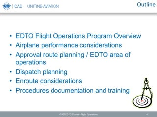 Outline
• EDTO Flight Operations Program Overview
• Airplane performance considerations
• Approval route planning / EDTO area of
operations
• Dispatch planning
• Enroute considerations
• Procedures documentation and training
ICAO EDTO Course - Flight Operations 4
 