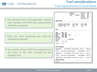  The standard fuel is still applicable, indeed,
both standard and EDTO fuel requirements
should be compared.
Page 52
 Only, the most penalising one must be
retained for dispatch
 As a matter of fact, EDTO fuel requirements
are most of the time covered by the
standard fuel.
ICAO EDTO Course - Flight Operations
Fuel considerations
Fuel requirements Critical Point
 