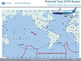 EZE-CPT
SCL-AKL
Typical Quad 180 Minute Area (1500 nm)
W165
W165
W150
W150
W135
W135
W120
W120
W105
W105
W90
W90
W75
W75
W60
W60
W45
W45
W30
W30
W15
W15
E0
E0
E150
E150
E165
E165
E180
E180
S60 S60
S45 S45
S30 S30
S15 S15
N0 N0
N15 N15
N30 N30
N45 N45
N60 N60
ICAO EDTO Course - Flight Operations Page 66
Potential Twin EDTO Routes
to/from South America (Cont)
 