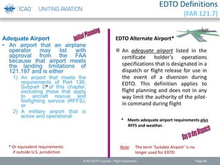 EDTO Definitions
(FAR 121.7)
Adequate Airport
• An airport that an airplane
operator may list with
approval from the FAA
because that airport meets
the landing limitations of
121.197 and is either
1) An airport that meets the
requirements of Part 139,
Subpart D of this chapter,
excluding those that apply
to aircraft rescue and
firefighting service (RFFS),
or
2) A military airport that is
active and operational
* Or equivalent requirements
if outside U.S. jurisdiction
*
EDTO Alternate Airport*
 An adequate airport listed in the
certificate holder’s operations
specifications that is designated in a
dispatch or flight release for use in
the event of a diversion during
EDTO. This definition applies to
flight planning and does not in any
way limit the authority of the pilot-
in command during flight
* Meets adequate airport requirements plus
RFFS and weather.
Note: The term ‘Suitable Airport’ is no
longer used for EDTO
ICAO EDTO Course - Flight Operations Page 68
 