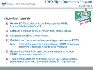 EDTO Flight Operations Program
Continued
8) Review EDTO provisions in the FAA approved MMEL
to establish the airline’s MEL.
9) Establish a method to check APU in-flight start reliability.
10) Designate an EDTO Check Airman.
11) Establish and document airline operating procedures for EDTO.
Note: If the airline plans to change Boeing FCOM procedures,
determine if changes need to be re-validated
12) Revise the airlines flight crew guidance material to include
EDTO practices and procedures.
13) Train flight dispatchers and flight crew on EDTO requirements,
performance data, MEL and airline unique EDTO processes.
Overview (cont’d)
 