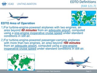 EDTO Definitions
(FAR 121.7)
EDTO Area of Operation
1)For turbine-engine-powered airplanes with two engines, an
area beyond 60 minutes from an adequate airport, computed
using a one-engine inoperative cruise speed under standard
conditions in still air.
2)For turbine-engine-powered passenger-carrying airplanes
with more than two engines, an area beyond 180 minutes
from an adequate airport, computed using a one-engine
inoperative cruise speed under standard conditions in still air.
ICAO EDTO Course - Flight Operations Page 73
 