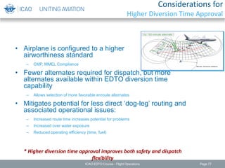 Considerations for
Higher Diversion Time Approval
• Airplane is configured to a higher
airworthiness standard
– CMP, MMEL Compliance
• Fewer alternates required for dispatch, but more
alternates available within EDTO diversion time
capability
– Allows selection of more favorable enroute alternates
• Mitigates potential for less direct ‘dog-leg’ routing and
associated operational issues:
– Increased route time increases potential for problems
– Increased over water exposure
– Reduced operating efficiency (time, fuel)
* Higher diversion time approval improves both safety and dispatch
flexibility
ICAO EDTO Course - Flight Operations Page 77
 