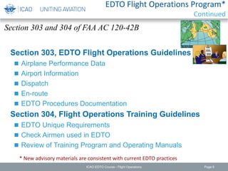 Section 303, EDTO Flight Operations Guidelines
 Airplane Performance Data
 Airport Information
 Dispatch
 En-route
 EDTO Procedures Documentation
Section 304, Flight Operations Training Guidelines
 EDTO Unique Requirements
 Check Airmen used in EDTO
 Review of Training Program and Operating Manuals
* New advisory materials are consistent with current EDTO practices
Section 303 and 304 of FAA AC 120-42B
ICAO EDTO Course - Flight Operations Page 8
EDTO Flight Operations Program*
Continued
 