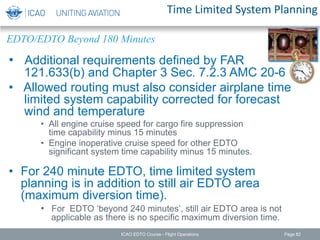 Time Limited System Planning
• Additional requirements defined by FAR
121.633(b) and Chapter 3 Sec. 7.2.3 AMC 20-6
• Allowed routing must also consider airplane time
limited system capability corrected for forecast
wind and temperature
• All engine cruise speed for cargo fire suppression
time capability minus 15 minutes
• Engine inoperative cruise speed for other EDTO
significant system time capability minus 15 minutes.
• For 240 minute EDTO, time limited system
planning is in addition to still air EDTO area
(maximum diversion time).
• For EDTO ‘beyond 240 minutes’, still air EDTO area is not
applicable as there is no specific maximum diversion time.
EDTO/EDTO Beyond 180 Minutes
ICAO EDTO Course - Flight Operations Page 82
 