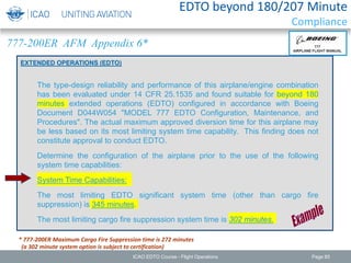 EXTENDED OPERATIONS (EDTO)
EDTO beyond 180/207 Minute
Compliance
777-200ER AFM Appendix 6*
* 777-200ER Maximum Cargo Fire Suppression time is 272 minutes
(a 302 minute system option is subject to certification)
The type-design reliability and performance of this airplane/engine combination
has been evaluated under 14 CFR 25.1535 and found suitable for beyond 180
minutes extended operations (EDTO) configured in accordance with Boeing
Document D044W054 "MODEL 777 EDTO Configuration, Maintenance, and
Procedures". The actual maximum approved diversion time for this airplane may
be less based on its most limiting system time capability. This finding does not
constitute approval to conduct EDTO.
Determine the configuration of the airplane prior to the use of the following
system time capabilities:
System Time Capabilities:
The most limiting EDTO significant system time (other than cargo fire
suppression) is 345 minutes.
The most limiting cargo fire suppression system time is 302 minutes.
ICAO EDTO Course - Flight Operations Page 85
 