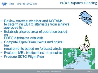 EDTO Dispatch Planning
• Review forecast weather and NOTAMs
to determine EDTO alternates from airline’s
approved list
• Establish allowed area of operation based
on
EDTO alternates available
• Compute Equal Time Points and critical
fuel
requirements based on forecast winds
• Evaluate MEL implications, as required
• Produce EDTO Flight Plan
ICAO EDTO Course - Flight Operations Page 88
 