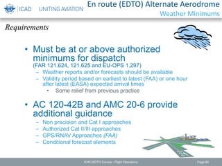 Requirements
En route (EDTO) Alternate Aerodrome
Weather Minimums
• Must be at or above authorized
minimums for dispatch
(FAR 121.624, 121.625 and EU-OPS 1.297)
– Weather reports and/or forecasts should be available
– Validity period based on earliest to latest (FAA) or one hour
after latest (EASA) expected arrival times
• Some relief from previous practice
• AC 120-42B and AMC 20-6 provide
additional guidance
– Non precision and Cat I approaches
– Authorized Cat II/III approaches
– GPS/RNAV Approaches (FAA)
– Conditional forecast elements
ICAO EDTO Course - Flight Operations Page 89
 