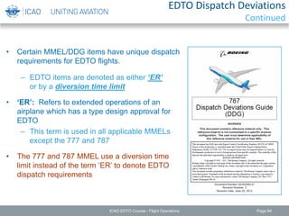 • Certain MMEL/DDG items have unique dispatch
requirements for EDTO flights.
– EDTO items are denoted as either ‘ER’
or by a diversion time limit
• ‘ER’: Refers to extended operations of an
airplane which has a type design approval for
EDTO
– This term is used in all applicable MMELs
except the 777 and 787
• The 777 and 787 MMEL use a diversion time
limit instead of the term ‘ER’ to denote EDTO
dispatch requirements
ICAO EDTO Course - Flight Operations Page 94
EDTO Dispatch Deviations
Continued
 