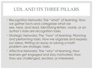 UDL AND ITS THREE PILLARS
• Recognition Networks: The “what” of learning. How
we gather facts and categorize what we
see, hear, and read. Identifying letters, words, or an
author’s style are recognition tasks.
• Strategic Networks: The “how” of learning. Planning
and performing tasks. How we organize and express
our ideas. Writing an essay or solving a math
problem are strategic tasks.
• Affective Networks: The “why” of learning. How
learners get engaged and stay motivated. How
they are challenged, excited, or interested.
 