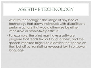 ASSISTIVE TECHNOLOGY
• Assistive technology is the usage of any kind of
technology that allows individuals with disabilities to
perform actions that would otherwise be either
impossible or prohibitively difficult.
• For example, the blind may have a software
program that reads text out loud to them, and the
speech impaired might use a device that speaks on
their behalf by translating keyboard text into spoken
language.
 