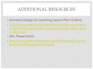 ADDITIONAL RESOURCES
• Universal Design for Learning Lesson Plan Outline:
• http://www.specialconnections.ku.edu/~specconn
/page/instruction/udl/case/casea/pdf/casea_lesso
n_blank.pdf
• UDL Presentation
• http://setsig.iste.wikispaces.net/file/view/UDL+and+
Teacher+Preparation-final.pdf
 