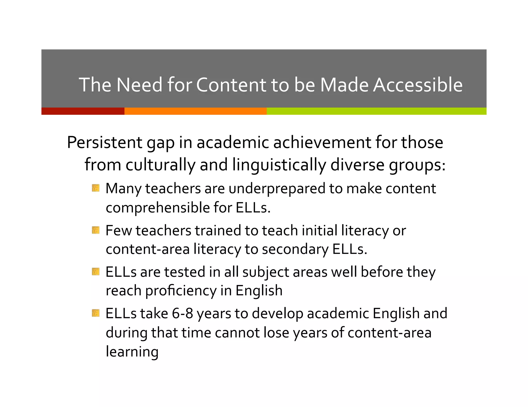 10	
  

The	
  Need	
  for	
  Content	
  to	
  be	
  Made	
  Accessible	
  
Persistent	
  gap	
  in	
  academic	
  achievement	
  for	
  those	
  
from	
  culturally	
  and	
  linguistically	
  diverse	
  groups:	
  
"  Many	
  teachers	
  are	
  underprepared	
  to	
  make	
  content	
  
comprehensible	
  for	
  ELLs.	
  	
  
"  Few	
  teachers	
  trained	
  to	
  teach	
  initial	
  literacy	
  or	
  
content-­‐area	
  literacy	
  to	
  secondary	
  ELLs.	
  
"  ELLs	
  are	
  tested	
  in	
  all	
  subject	
  areas	
  well	
  before	
  they	
  
reach	
  proﬁciency	
  in	
  English	
  
"  ELLs	
  take	
  6-­‐8	
  years	
  to	
  develop	
  academic	
  English	
  and	
  
during	
  that	
  time	
  cannot	
  lose	
  years	
  of	
  content-­‐area	
  
learning	
  

 