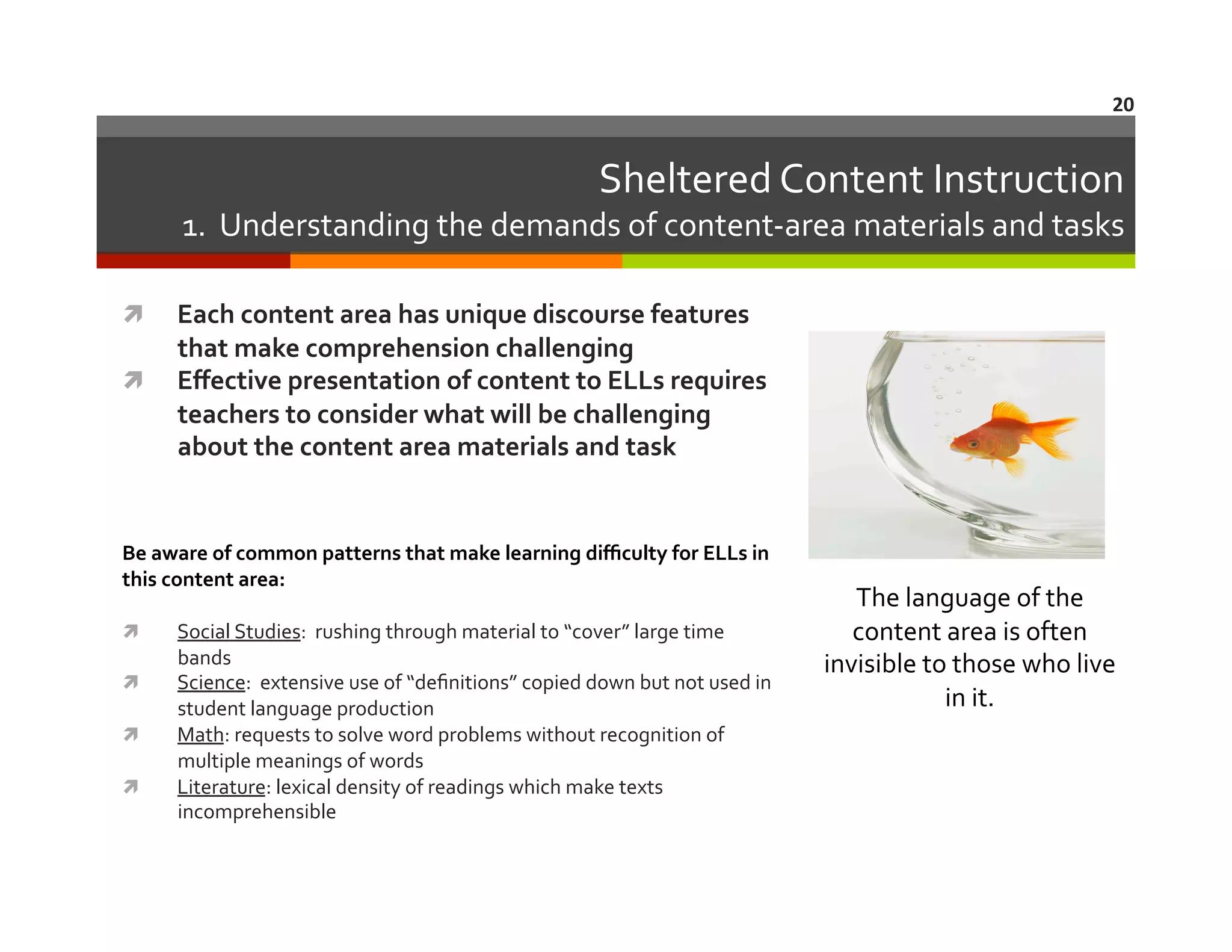 20	
  

Sheltered	
  Content	
  Instruction	
  

1.	
  	
  Understanding	
  the	
  demands	
  of	
  content-­‐area	
  materials	
  and	
  tasks	
  
Each	
  content	
  area	
  has	
  unique	
  discourse	
  features	
  
that	
  make	
  comprehension	
  challenging	
  
  Eﬀective	
  presentation	
  of	
  content	
  to	
  ELLs	
  requires	
  
teachers	
  to	
  consider	
  what	
  will	
  be	
  challenging	
  
about	
  the	
  content	
  area	
  materials	
  and	
  task	
  	
  	
  
 

Be	
  aware	
  of	
  common	
  patterns	
  that	
  make	
  learning	
  diﬃculty	
  for	
  ELLs	
  in	
  
this	
  content	
  area:	
  
 
 
 
 

	
  

Social	
  Studies:	
  	
  rushing	
  through	
  material	
  to	
  “cover”	
  large	
  time	
  
bands	
  
Science:	
  	
  extensive	
  use	
  of	
  “deﬁnitions”	
  copied	
  down	
  but	
  not	
  used	
  in	
  
student	
  language	
  production	
  
Math:	
  requests	
  to	
  solve	
  word	
  problems	
  without	
  recognition	
  of	
  
multiple	
  meanings	
  of	
  words	
  
Literature:	
  lexical	
  density	
  of	
  readings	
  which	
  make	
  texts	
  
incomprehensible	
  
	
  

The	
  language	
  of	
  the	
  
content	
  area	
  is	
  often	
  
invisible	
  to	
  those	
  who	
  live	
  
in	
  it.	
  

 