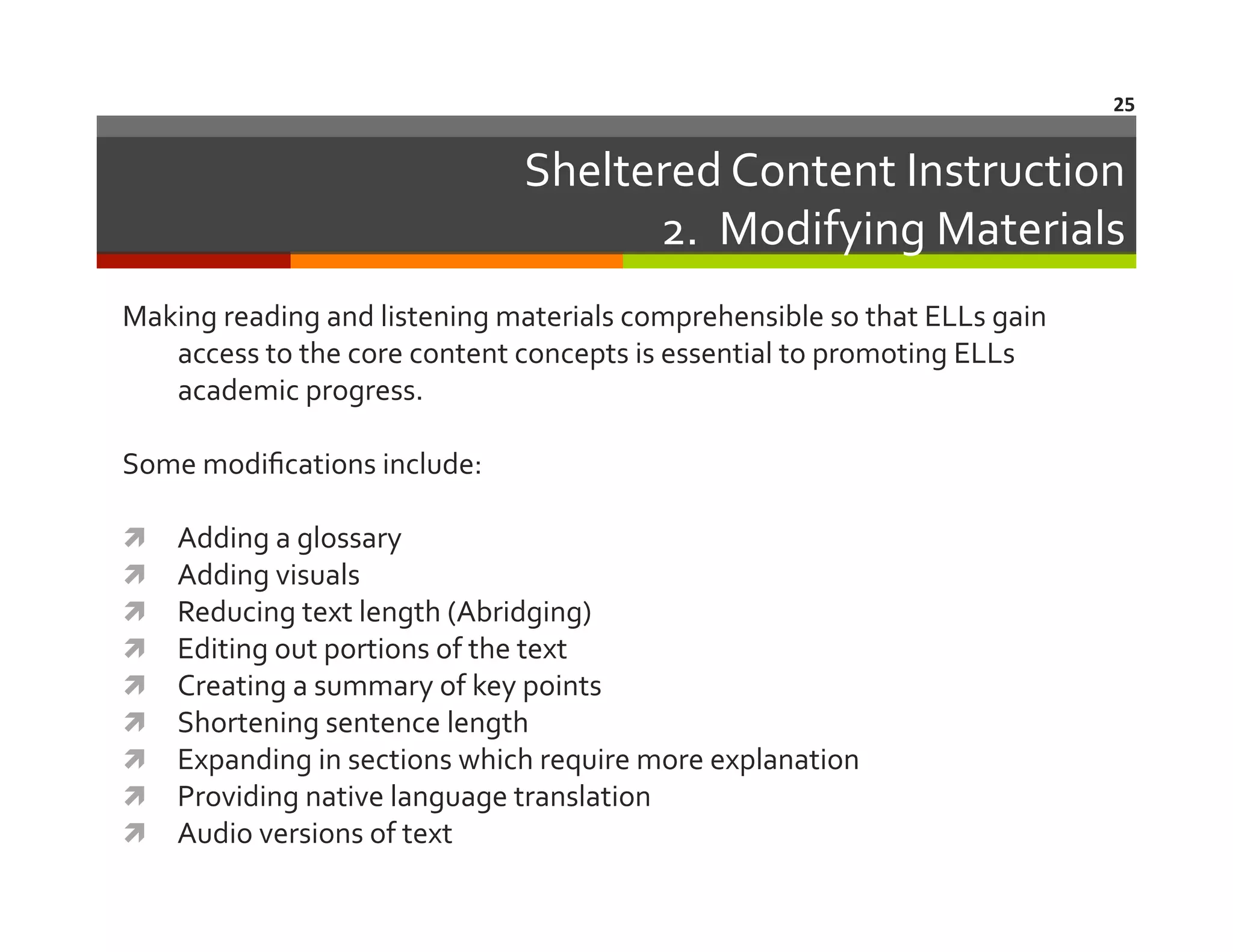 25	
  

Sheltered	
  Content	
  Instruction	
  
2.	
  	
  Modifying	
  Materials	
  
Making	
  reading	
  and	
  listening	
  materials	
  comprehensible	
  so	
  that	
  ELLs	
  gain	
  
access	
  to	
  the	
  core	
  content	
  concepts	
  is	
  essential	
  to	
  promoting	
  ELLs	
  
academic	
  progress.	
  
Some	
  modiﬁcations	
  include:	
  
 
 
 
 
 
 
 
 
 

Adding	
  a	
  glossary	
  
Adding	
  visuals	
  
Reducing	
  text	
  length	
  (Abridging)	
  
Editing	
  out	
  portions	
  of	
  the	
  text	
  
Creating	
  a	
  summary	
  of	
  key	
  points	
  
Shortening	
  sentence	
  length	
  
Expanding	
  in	
  sections	
  which	
  require	
  more	
  explanation	
  
Providing	
  native	
  language	
  translation	
  
Audio	
  versions	
  of	
  text	
  

 