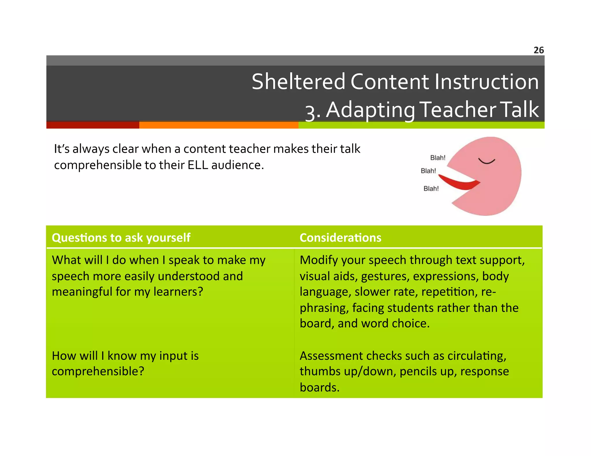 26	
  

Sheltered	
  Content	
  Instruction	
  
3.	
  Adapting	
  Teacher	
  Talk
	
  
It’s	
  always	
  clear	
  when	
  a	
  content	
  teacher	
  makes	
  their	
  talk	
  
comprehensible	
  to	
  their	
  ELL	
  audience.	
  

Ques8ons	
  to	
  ask	
  yourself	
  

Considera8ons	
  

What	
  will	
  I	
  do	
  when	
  I	
  speak	
  to	
  make	
  my	
  
speech	
  more	
  easily	
  understood	
  and	
  
meaningful	
  for	
  my	
  learners?	
  

Modify	
  your	
  speech	
  through	
  text	
  support,	
  
visual	
  aids,	
  gestures,	
  expressions,	
  body	
  
language,	
  slower	
  rate,	
  repe==on,	
  re-­‐
phrasing,	
  facing	
  students	
  rather	
  than	
  the	
  
board,	
  and	
  word	
  choice.	
  

How	
  will	
  I	
  know	
  my	
  input	
  is	
  
comprehensible?	
  	
  

Assessment	
  checks	
  such	
  as	
  circula=ng,	
  
thumbs	
  up/down,	
  pencils	
  up,	
  response	
  
boards.	
  

 