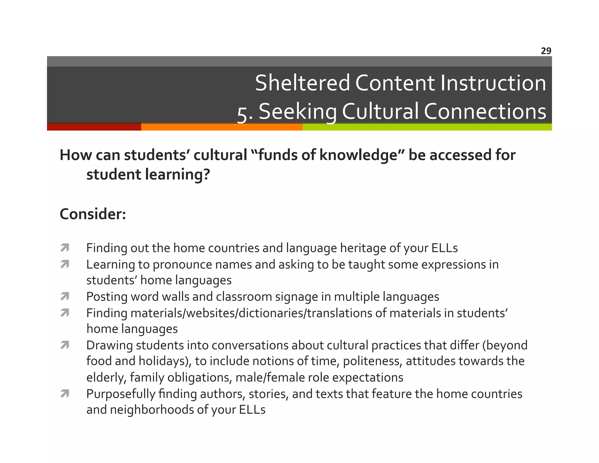 29	
  

Sheltered	
  Content	
  Instruction	
  
5.	
  Seeking	
  Cultural	
  Connections	
  
How	
  can	
  students’	
  cultural	
  “funds	
  of	
  knowledge”	
  be	
  accessed	
  for	
  
student	
  learning?	
  
Consider:	
  
 
 
 
 
 

 

	
  

Finding	
  out	
  the	
  home	
  countries	
  and	
  language	
  heritage	
  of	
  your	
  ELLs	
  
Learning	
  to	
  pronounce	
  names	
  and	
  asking	
  to	
  be	
  taught	
  some	
  expressions	
  in	
  
students’	
  home	
  languages	
  
Posting	
  word	
  walls	
  and	
  classroom	
  signage	
  in	
  multiple	
  languages	
  
Finding	
  materials/websites/dictionaries/translations	
  of	
  materials	
  in	
  students’	
  
home	
  languages	
  
Drawing	
  students	
  into	
  conversations	
  about	
  cultural	
  practices	
  that	
  diﬀer	
  (beyond	
  
food	
  and	
  holidays),	
  to	
  include	
  notions	
  of	
  time,	
  politeness,	
  attitudes	
  towards	
  the	
  
elderly,	
  family	
  obligations,	
  male/female	
  role	
  expectations	
  
Purposefully	
  ﬁnding	
  authors,	
  stories,	
  and	
  texts	
  that	
  feature	
  the	
  home	
  countries	
  
and	
  neighborhoods	
  of	
  your	
  ELLs	
  

	
  

 