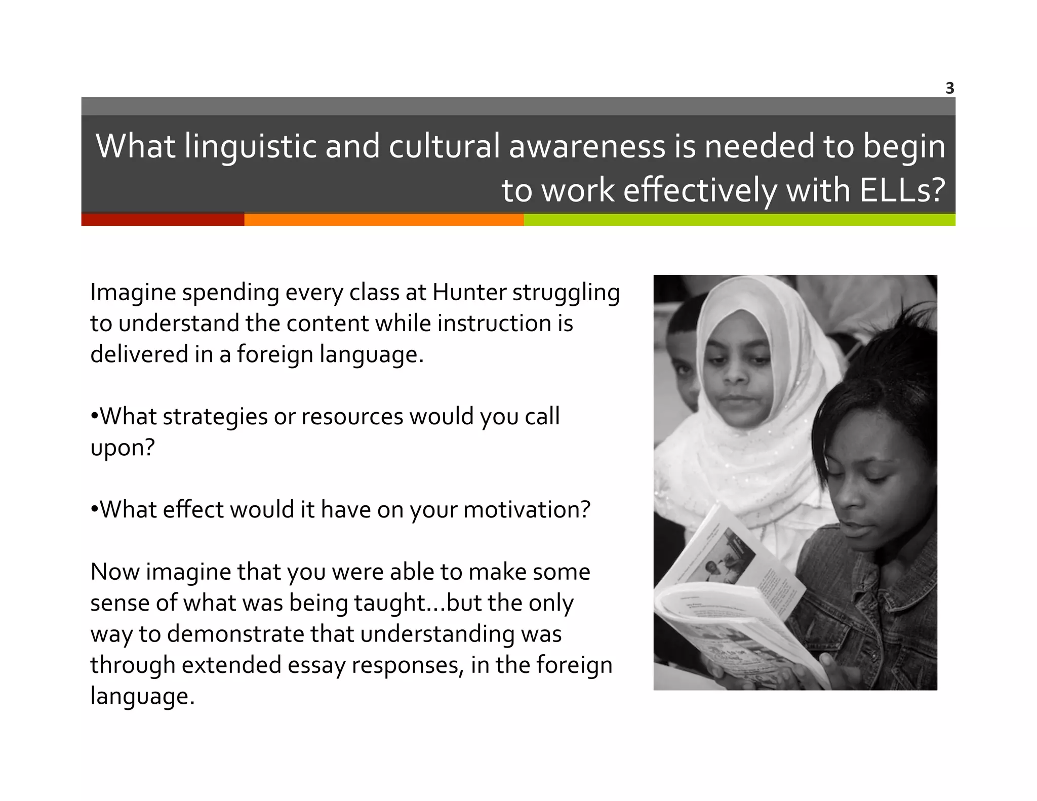 3	
  

What	
  linguistic	
  and	
  cultural	
  awareness	
  is	
  needed	
  to	
  begin	
  
to	
  work	
  eﬀectively	
  with	
  ELLs?	
  
Imagine	
  spending	
  every	
  class	
  at	
  Hunter	
  struggling	
  
to	
  understand	
  the	
  content	
  while	
  instruction	
  is	
  
delivered	
  in	
  a	
  foreign	
  language.	
  
•  hat	
  strategies	
  or	
  resources	
  would	
  you	
  call	
  
W
upon?	
  	
  	
  
•  hat	
  eﬀect	
  would	
  it	
  have	
  on	
  your	
  motivation?	
  
W
Now	
  imagine	
  that	
  you	
  were	
  able	
  to	
  make	
  some	
  
sense	
  of	
  what	
  was	
  being	
  taught...but	
  the	
  only	
  
way	
  to	
  demonstrate	
  that	
  understanding	
  was	
  
through	
  extended	
  essay	
  responses,	
  in	
  the	
  foreign	
  
language.	
  	
  	
  

 