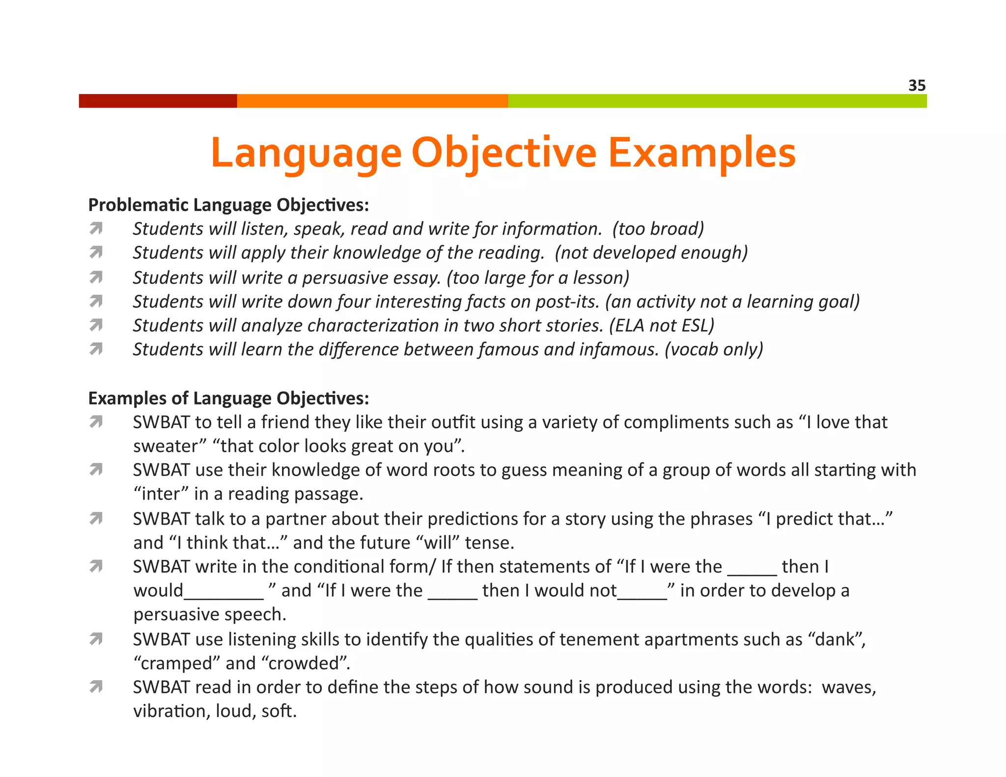35	
  

Language	
  Objective	
  Examples	
  
Problema8c	
  Language	
  Objec8ves:	
  
  Students	
  will	
  listen,	
  speak,	
  read	
  and	
  write	
  for	
  informa4on.	
  	
  (too	
  broad)	
  
  Students	
  will	
  apply	
  their	
  knowledge	
  of	
  the	
  reading.	
  	
  (not	
  developed	
  enough)	
  
  Students	
  will	
  write	
  a	
  persuasive	
  essay.	
  (too	
  large	
  for	
  a	
  lesson)	
  
  Students	
  will	
  write	
  down	
  four	
  interes4ng	
  facts	
  on	
  post-­‐its.	
  (an	
  ac4vity	
  not	
  a	
  learning	
  goal)	
  
  Students	
  will	
  analyze	
  characteriza4on	
  in	
  two	
  short	
  stories.	
  (ELA	
  not	
  ESL)	
  
  Students	
  will	
  learn	
  the	
  diﬀerence	
  between	
  famous	
  and	
  infamous.	
  (vocab	
  only)	
  	
  
Examples	
  of	
  Language	
  Objec8ves:	
  
  SWBAT	
  to	
  tell	
  a	
  friend	
  they	
  like	
  their	
  ouoit	
  using	
  a	
  variety	
  of	
  compliments	
  such	
  as	
  “I	
  love	
  that	
  
sweater”	
  “that	
  color	
  looks	
  great	
  on	
  you”.	
  	
  
  SWBAT	
  use	
  their	
  knowledge	
  of	
  word	
  roots	
  to	
  guess	
  meaning	
  of	
  a	
  group	
  of	
  words	
  all	
  star=ng	
  with	
  
“inter”	
  in	
  a	
  reading	
  passage.	
  	
  
  SWBAT	
  talk	
  to	
  a	
  partner	
  about	
  their	
  predic=ons	
  for	
  a	
  story	
  using	
  the	
  phrases	
  “I	
  predict	
  that…”	
  
and	
  “I	
  think	
  that…”	
  and	
  the	
  future	
  “will”	
  tense.	
  	
  
  SWBAT	
  write	
  in	
  the	
  condi=onal	
  form/	
  If	
  then	
  statements	
  of	
  “If	
  I	
  were	
  the	
  _____	
  then	
  I	
  
would________	
  ”	
  and	
  “If	
  I	
  were	
  the	
  _____	
  then	
  I	
  would	
  not_____”	
  in	
  order	
  to	
  develop	
  a	
  
persuasive	
  speech.	
  	
  
  SWBAT	
  use	
  listening	
  skills	
  to	
  iden=fy	
  the	
  quali=es	
  of	
  tenement	
  apartments	
  such	
  as	
  “dank”,	
  
“cramped”	
  and	
  “crowded”.	
  	
  
  SWBAT	
  read	
  in	
  order	
  to	
  deﬁne	
  the	
  steps	
  of	
  how	
  sound	
  is	
  produced	
  using	
  the	
  words:	
  	
  waves,	
  
vibra=on,	
  loud,	
  soF.	
  	
  

 