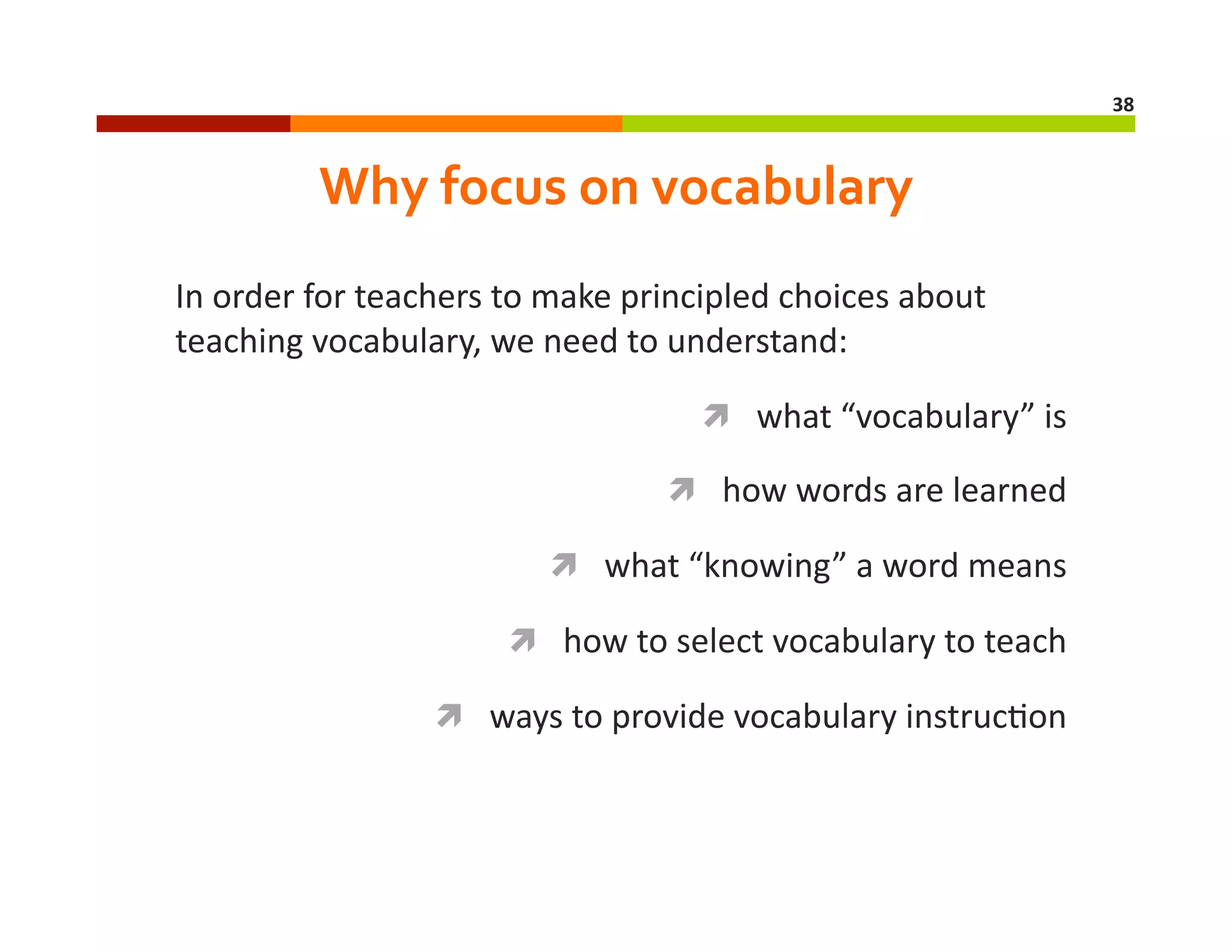 38	
  

Why	
  focus	
  on	
  vocabulary	
  
In	
  order	
  for	
  teachers	
  to	
  make	
  principled	
  choices	
  about	
  
teaching	
  vocabulary,	
  we	
  need	
  to	
  understand:	
  
  what	
  “vocabulary”	
  is	
  
  how	
  words	
  are	
  learned	
  
  what	
  “knowing”	
  a	
  word	
  means	
  
  how	
  to	
  select	
  vocabulary	
  to	
  teach	
  
  ways	
  to	
  provide	
  vocabulary	
  instruc=on	
  

 