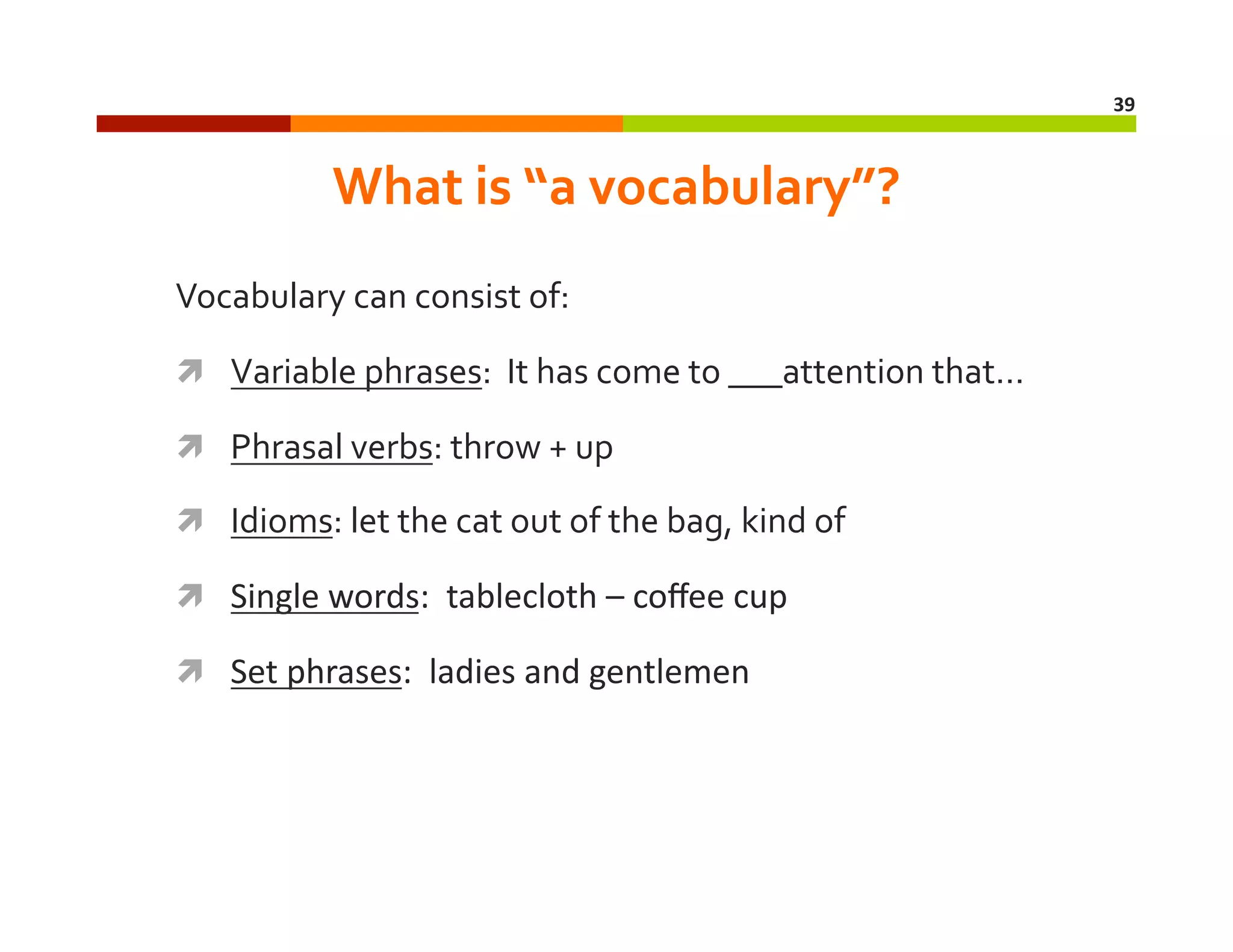 39	
  

What	
  is	
  “a	
  vocabulary”?	
  
Vocabulary	
  can	
  consist	
  of:	
  
  Variable	
  phrases:	
  	
  It	
  has	
  come	
  to	
  ___attention	
  that…	
  
  Phrasal	
  verbs:	
  throw	
  +	
  up	
  
  Idioms:	
  let	
  the	
  cat	
  out	
  of	
  the	
  bag,	
  kind	
  of	
  
  Single	
  words:	
  	
  tablecloth	
  –	
  coﬀee	
  cup	
  
  Set	
  phrases:	
  	
  ladies	
  and	
  gentlemen	
  

 