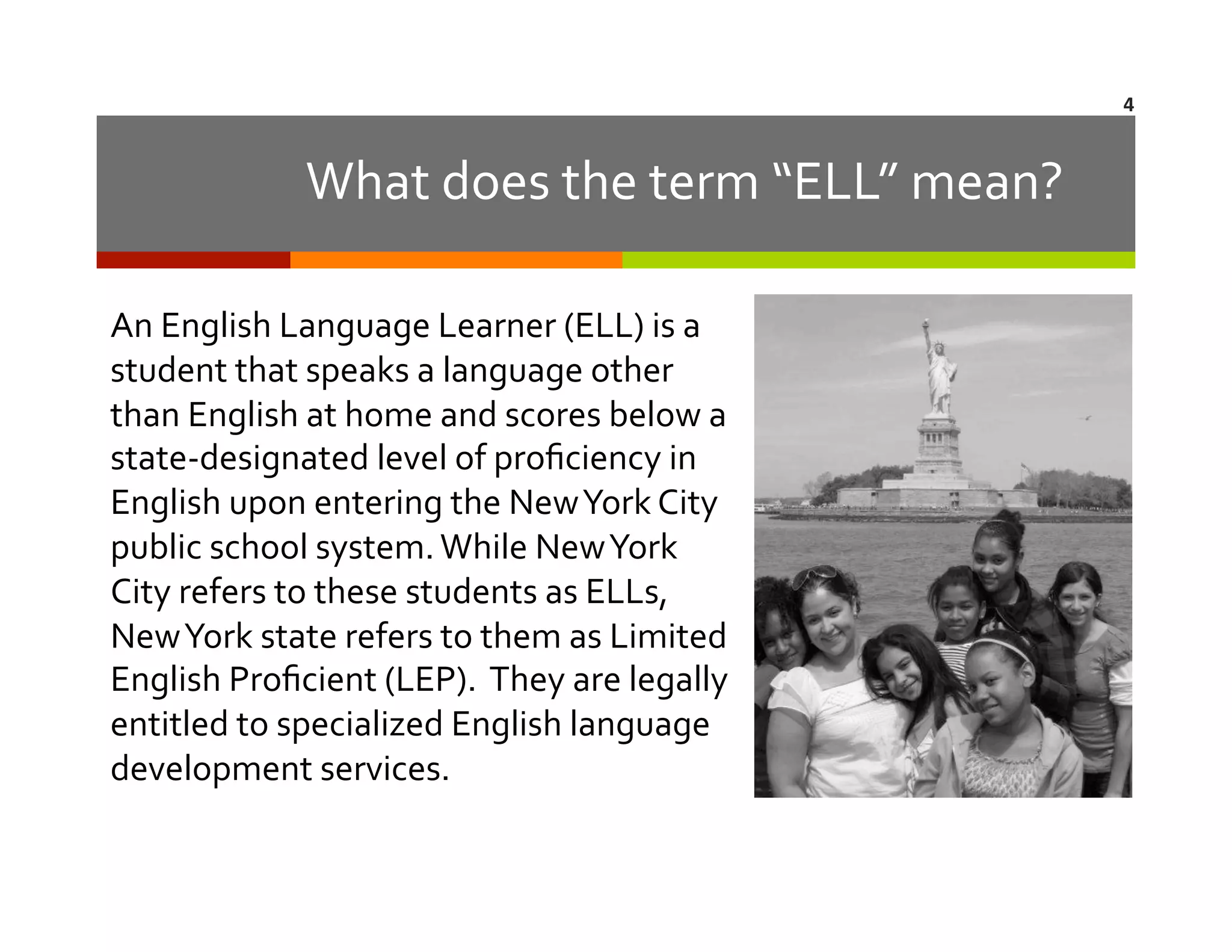 4	
  

What	
  does	
  the	
  term	
  “ELL”	
  mean?	
  
An	
  English	
  Language	
  Learner	
  (ELL)	
  is	
  a	
  
student	
  that	
  speaks	
  a	
  language	
  other	
  
than	
  English	
  at	
  home	
  and	
  scores	
  below	
  a	
  
state-­‐designated	
  level	
  of	
  proﬁciency	
  in	
  
English	
  upon	
  entering	
  the	
  New	
  York	
  City	
  
public	
  school	
  system.	
  While	
  New	
  York	
  
City	
  refers	
  to	
  these	
  students	
  as	
  ELLs,	
  
New	
  York	
  state	
  refers	
  to	
  them	
  as	
  Limited	
  
English	
  Proﬁcient	
  (LEP).	
  	
  They	
  are	
  legally	
  
entitled	
  to	
  specialized	
  English	
  language	
  
development	
  services.	
  	
  

 