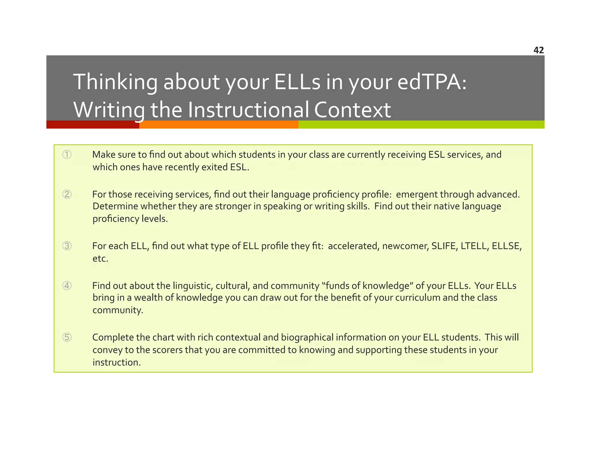 42	
  

Thinking	
  about	
  your	
  ELLs	
  in	
  your	
  edTPA:	
  	
  	
  
Writing	
  the	
  Instructional	
  Context	
  
① 

Make	
  sure	
  to	
  ﬁnd	
  out	
  about	
  which	
  students	
  in	
  your	
  class	
  are	
  currently	
  receiving	
  ESL	
  services,	
  and	
  
which	
  ones	
  have	
  recently	
  exited	
  ESL.	
  

② 

For	
  those	
  receiving	
  services,	
  ﬁnd	
  out	
  their	
  language	
  proﬁciency	
  proﬁle:	
  	
  emergent	
  through	
  advanced.	
  	
  
Determine	
  whether	
  they	
  are	
  stronger	
  in	
  speaking	
  or	
  writing	
  skills.	
  	
  Find	
  out	
  their	
  native	
  language	
  
proﬁciency	
  levels.	
  	
  	
  	
  	
  

③ 

For	
  each	
  ELL,	
  ﬁnd	
  out	
  what	
  type	
  of	
  ELL	
  proﬁle	
  they	
  ﬁt:	
  	
  accelerated,	
  newcomer,	
  SLIFE,	
  LTELL,	
  ELLSE,	
  
etc.	
  

④ 

Find	
  out	
  about	
  the	
  linguistic,	
  cultural,	
  and	
  community	
  “funds	
  of	
  knowledge”	
  of	
  your	
  ELLs.	
  	
  Your	
  ELLs	
  
bring	
  in	
  a	
  wealth	
  of	
  knowledge	
  you	
  can	
  draw	
  out	
  for	
  the	
  beneﬁt	
  of	
  your	
  curriculum	
  and	
  the	
  class	
  
community.	
  	
  	
  	
  	
  

⑤ 

Complete	
  the	
  chart	
  with	
  rich	
  contextual	
  and	
  biographical	
  information	
  on	
  your	
  ELL	
  students.	
  	
  This	
  will	
  
convey	
  to	
  the	
  scorers	
  that	
  you	
  are	
  committed	
  to	
  knowing	
  and	
  supporting	
  these	
  students	
  in	
  your	
  
instruction.	
  

 