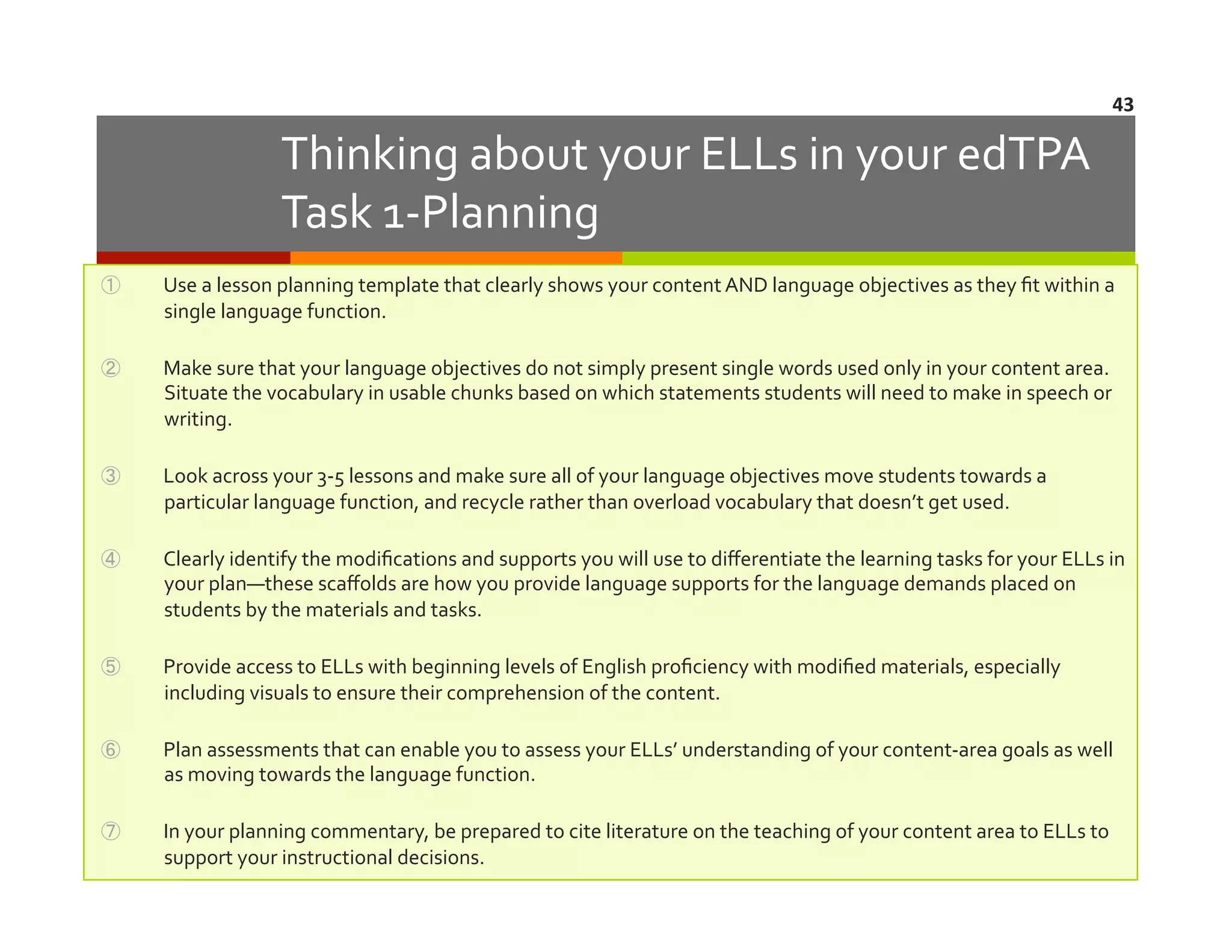43	
  

Thinking	
  about	
  your	
  ELLs	
  in	
  your	
  edTPA	
  
Task	
  1-­‐Planning	
  
① 

Use	
  a	
  lesson	
  planning	
  template	
  that	
  clearly	
  shows	
  your	
  content	
  AND	
  language	
  objectives	
  as	
  they	
  ﬁt	
  within	
  a	
  
single	
  language	
  function.	
  

② 

Make	
  sure	
  that	
  your	
  language	
  objectives	
  do	
  not	
  simply	
  present	
  single	
  words	
  used	
  only	
  in	
  your	
  content	
  area.	
  	
  
Situate	
  the	
  vocabulary	
  in	
  usable	
  chunks	
  based	
  on	
  which	
  statements	
  students	
  will	
  need	
  to	
  make	
  in	
  speech	
  or	
  
writing.	
  

③ 

Look	
  across	
  your	
  3-­‐5	
  lessons	
  and	
  make	
  sure	
  all	
  of	
  your	
  language	
  objectives	
  move	
  students	
  towards	
  a	
  
particular	
  language	
  function,	
  and	
  recycle	
  rather	
  than	
  overload	
  vocabulary	
  that	
  doesn’t	
  get	
  used.	
  	
  	
  

④ 

Clearly	
  identify	
  the	
  modiﬁcations	
  and	
  supports	
  you	
  will	
  use	
  to	
  diﬀerentiate	
  the	
  learning	
  tasks	
  for	
  your	
  ELLs	
  in	
  
your	
  plan—these	
  scaﬀolds	
  are	
  how	
  you	
  provide	
  language	
  supports	
  for	
  the	
  language	
  demands	
  placed	
  on	
  
students	
  by	
  the	
  materials	
  and	
  tasks.	
  

⑤ 

Provide	
  access	
  to	
  ELLs	
  with	
  beginning	
  levels	
  of	
  English	
  proﬁciency	
  with	
  modiﬁed	
  materials,	
  especially	
  
including	
  visuals	
  to	
  ensure	
  their	
  comprehension	
  of	
  the	
  content.	
  

⑥ 

Plan	
  assessments	
  that	
  can	
  enable	
  you	
  to	
  assess	
  your	
  ELLs’	
  understanding	
  of	
  your	
  content-­‐area	
  goals	
  as	
  well	
  
as	
  moving	
  towards	
  the	
  language	
  function.	
  

⑦ 

In	
  your	
  planning	
  commentary,	
  be	
  prepared	
  to	
  cite	
  literature	
  on	
  the	
  teaching	
  of	
  your	
  content	
  area	
  to	
  ELLs	
  to	
  
support	
  your	
  instructional	
  decisions.	
  

 