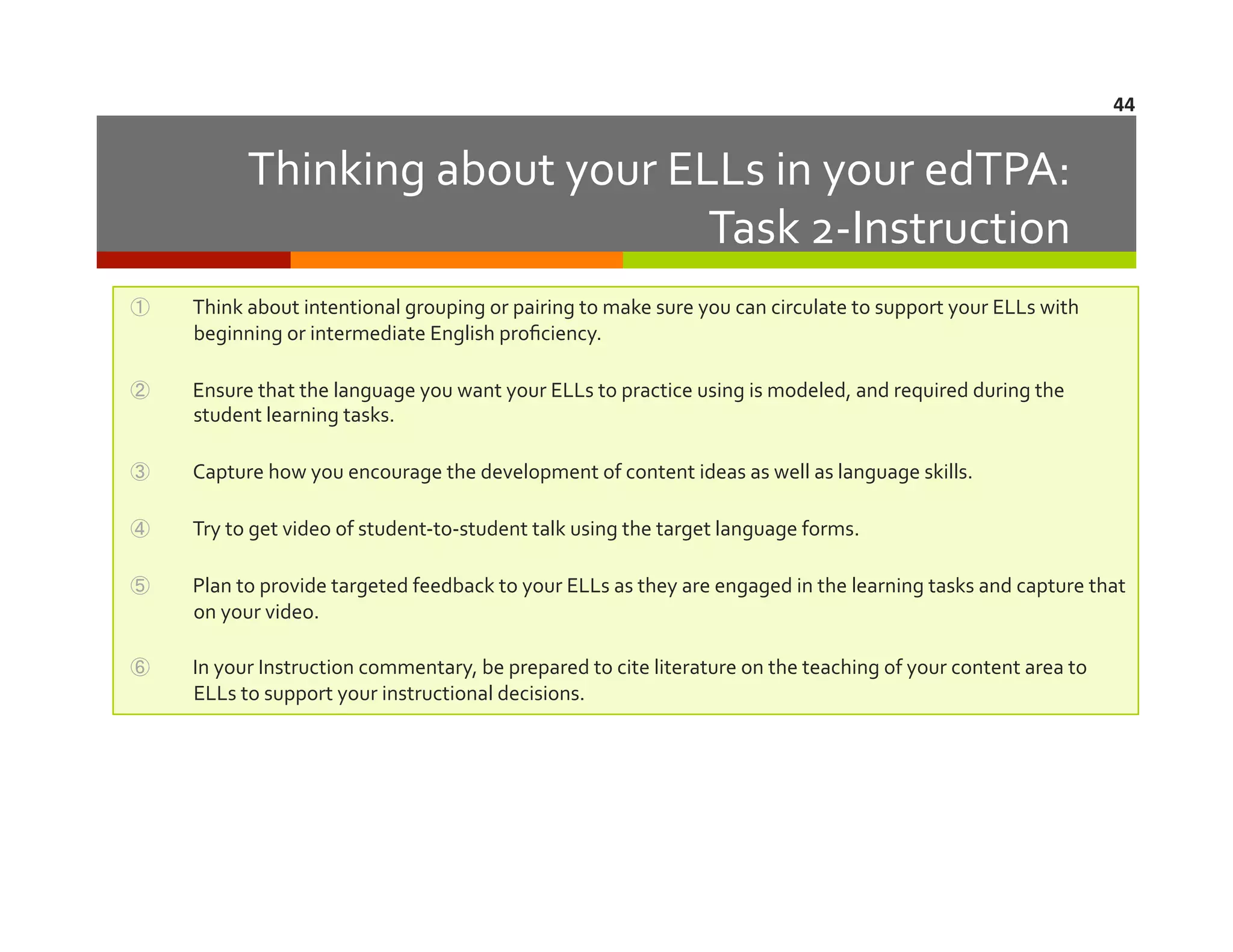 44	
  

Thinking	
  about	
  your	
  ELLs	
  in	
  your	
  edTPA:	
  	
  	
  
Task	
  2-­‐Instruction	
  
① 

Think	
  about	
  intentional	
  grouping	
  or	
  pairing	
  to	
  make	
  sure	
  you	
  can	
  circulate	
  to	
  support	
  your	
  ELLs	
  with	
  
beginning	
  or	
  intermediate	
  English	
  proﬁciency.	
  

② 

Ensure	
  that	
  the	
  language	
  you	
  want	
  your	
  ELLs	
  to	
  practice	
  using	
  is	
  modeled,	
  and	
  required	
  during	
  the	
  
student	
  learning	
  tasks.	
  

③ 

Capture	
  how	
  you	
  encourage	
  the	
  development	
  of	
  content	
  ideas	
  as	
  well	
  as	
  language	
  skills.	
  

④ 

Try	
  to	
  get	
  video	
  of	
  student-­‐to-­‐student	
  talk	
  using	
  the	
  target	
  language	
  forms.	
  	
  

⑤ 

Plan	
  to	
  provide	
  targeted	
  feedback	
  to	
  your	
  ELLs	
  as	
  they	
  are	
  engaged	
  in	
  the	
  learning	
  tasks	
  and	
  capture	
  that	
  
on	
  your	
  video.	
  

⑥ 

In	
  your	
  Instruction	
  commentary,	
  be	
  prepared	
  to	
  cite	
  literature	
  on	
  the	
  teaching	
  of	
  your	
  content	
  area	
  to	
  
ELLs	
  to	
  support	
  your	
  instructional	
  decisions.	
  

 