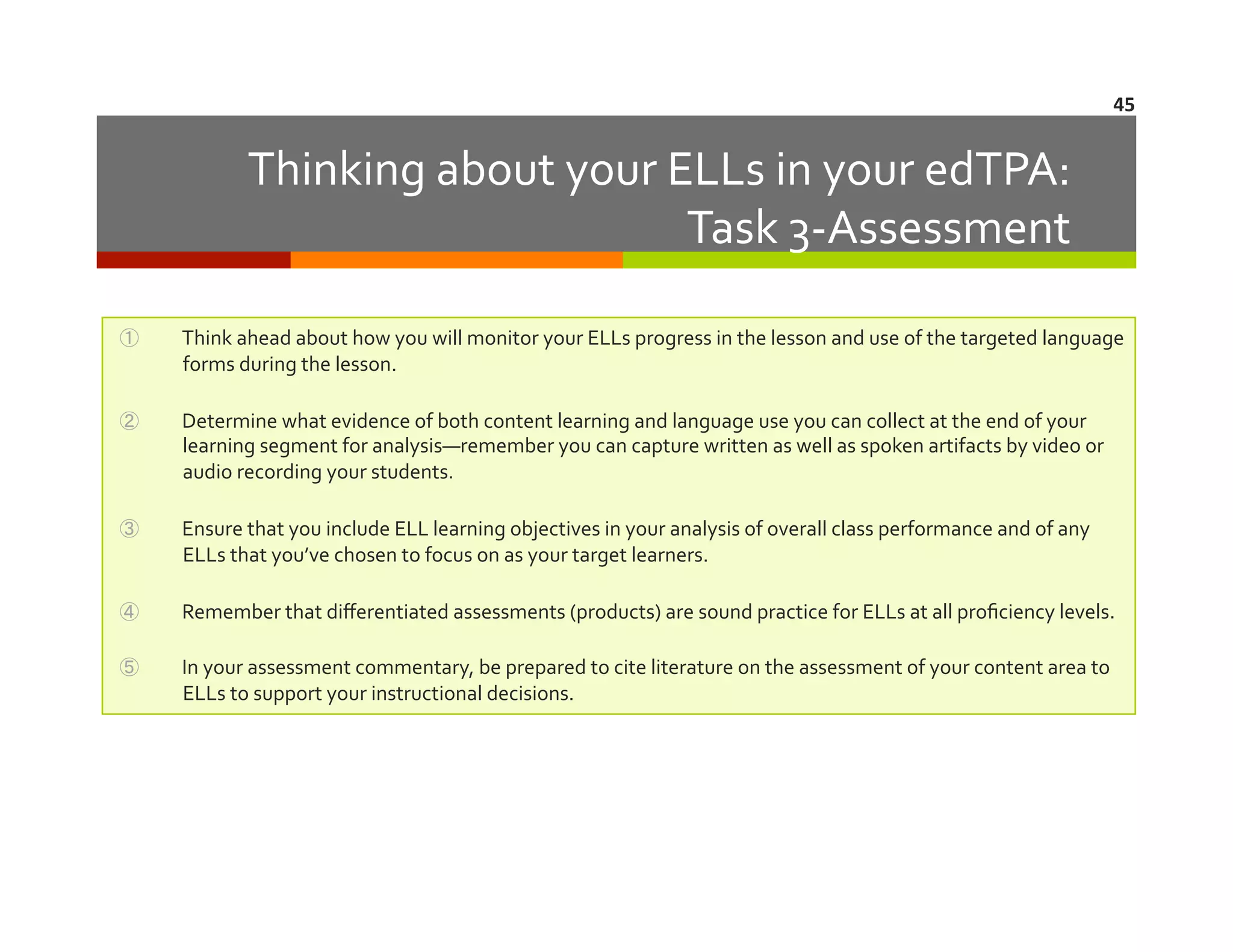 45	
  

Thinking	
  about	
  your	
  ELLs	
  in	
  your	
  edTPA:	
  	
  	
  
Task	
  3-­‐Assessment	
  
① 

Think	
  ahead	
  about	
  how	
  you	
  will	
  monitor	
  your	
  ELLs	
  progress	
  in	
  the	
  lesson	
  and	
  use	
  of	
  the	
  targeted	
  language	
  
forms	
  during	
  the	
  lesson.	
  

② 

Determine	
  what	
  evidence	
  of	
  both	
  content	
  learning	
  and	
  language	
  use	
  you	
  can	
  collect	
  at	
  the	
  end	
  of	
  your	
  
learning	
  segment	
  for	
  analysis—remember	
  you	
  can	
  capture	
  written	
  as	
  well	
  as	
  spoken	
  artifacts	
  by	
  video	
  or	
  
audio	
  recording	
  your	
  students.	
  

③ 

Ensure	
  that	
  you	
  include	
  ELL	
  learning	
  objectives	
  in	
  your	
  analysis	
  of	
  overall	
  class	
  performance	
  and	
  of	
  any	
  
ELLs	
  that	
  you’ve	
  chosen	
  to	
  focus	
  on	
  as	
  your	
  target	
  learners.	
  

④ 

Remember	
  that	
  diﬀerentiated	
  assessments	
  (products)	
  are	
  sound	
  practice	
  for	
  ELLs	
  at	
  all	
  proﬁciency	
  levels.	
  

⑤ 

In	
  your	
  assessment	
  commentary,	
  be	
  prepared	
  to	
  cite	
  literature	
  on	
  the	
  assessment	
  of	
  your	
  content	
  area	
  to	
  
ELLs	
  to	
  support	
  your	
  instructional	
  decisions.	
  

 