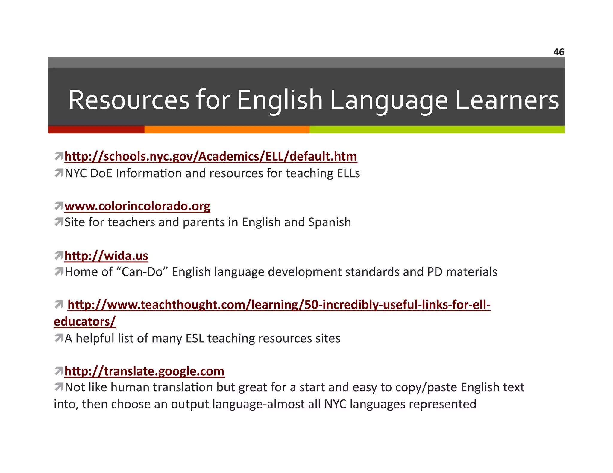 46	
  

Resources	
  for	
  English	
  Language	
  Learners	
  
  Up://schools.nyc.gov/Academics/ELL/default.htm	
  
h
  YC	
  DoE	
  Informa=on	
  and	
  resources	
  for	
  teaching	
  ELLs	
  
N
  ww.colorincolorado.org	
  
w
  ite	
  for	
  teachers	
  and	
  parents	
  in	
  English	
  and	
  Spanish	
  
S
  Up://wida.us	
  
h
  ome	
  of	
  “Can-­‐Do”	
  English	
  language	
  development	
  standards	
  and	
  PD	
  materials	
  
H
 hUp://www.teachthought.com/learning/50-­‐incredibly-­‐useful-­‐links-­‐for-­‐ell-­‐
	
  

educators/	
  
  	
  helpful	
  list	
  of	
  many	
  ESL	
  teaching	
  resources	
  sites	
  
A
  Up://translate.google.com	
  
h
  ot	
  like	
  human	
  transla=on	
  but	
  great	
  for	
  a	
  start	
  and	
  easy	
  to	
  copy/paste	
  English	
  text	
  
N

into,	
  then	
  choose	
  an	
  output	
  language-­‐almost	
  all	
  NYC	
  languages	
  represented	
  

 