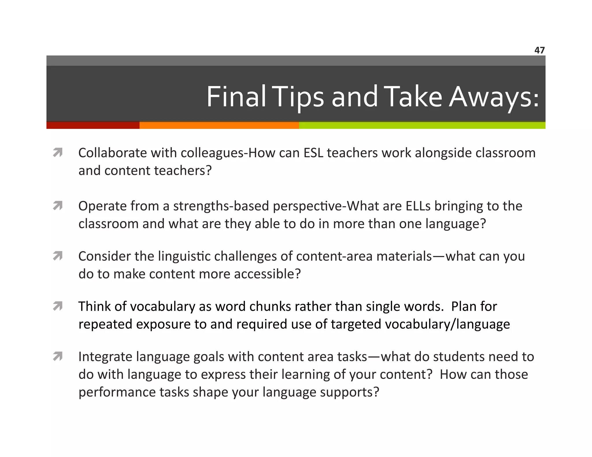 47	
  

Final	
  Tips	
  and	
  Take	
  Aways:	
  
  Collaborate	
  with	
  colleagues-­‐How	
  can	
  ESL	
  teachers	
  work	
  alongside	
  classroom	
  

and	
  content	
  teachers?	
  

  Operate	
  from	
  a	
  strengths-­‐based	
  perspec=ve-­‐What	
  are	
  ELLs	
  bringing	
  to	
  the	
  

classroom	
  and	
  what	
  are	
  they	
  able	
  to	
  do	
  in	
  more	
  than	
  one	
  language?	
  

  Consider	
  the	
  linguis=c	
  challenges	
  of	
  content-­‐area	
  materials—what	
  can	
  you	
  

do	
  to	
  make	
  content	
  more	
  accessible?	
  

  Think	
  of	
  vocabulary	
  as	
  word	
  chunks	
  rather	
  than	
  single	
  words.	
  	
  Plan	
  for	
  

repeated	
  exposure	
  to	
  and	
  required	
  use	
  of	
  targeted	
  vocabulary/language	
  

  Integrate	
  language	
  goals	
  with	
  content	
  area	
  tasks—what	
  do	
  students	
  need	
  to	
  

do	
  with	
  language	
  to	
  express	
  their	
  learning	
  of	
  your	
  content?	
  	
  How	
  can	
  those	
  
performance	
  tasks	
  shape	
  your	
  language	
  supports?	
  

 