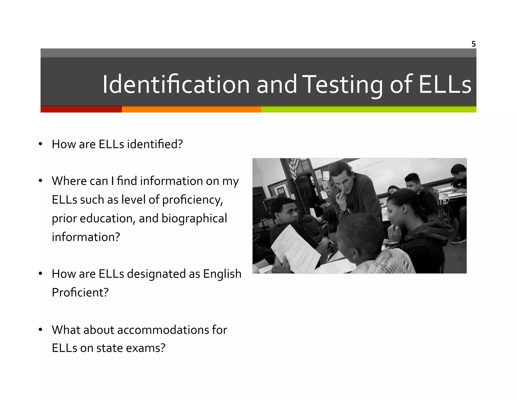5	
  

Identiﬁcation	
  and	
  Testing	
  of	
  ELLs
	
  
•  How	
  are	
  ELLs	
  identiﬁed?	
  	
  	
  
•  Where	
  can	
  I	
  ﬁnd	
  information	
  on	
  my	
  
ELLs	
  such	
  as	
  level	
  of	
  proﬁciency,	
  
prior	
  education,	
  and	
  biographical	
  
information?	
  
•  How	
  are	
  ELLs	
  designated	
  as	
  English	
  
Proﬁcient?	
  
•  What	
  about	
  accommodations	
  for	
  
ELLs	
  on	
  state	
  exams?	
  	
  	
  

 