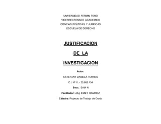 UNIVERSIDAD FERMIN TORO
VICERRECTORADO ACADEMICO
CIENCIAS POLITICAS Y JURIDICAS
ESCUELA DE DERECHO
JUSTIFICACION
DE LA
INVESTIGACION
Autor:
ESTEFANY DANIELA TORRES
C.I. Nº V. - 25.865.154
Secc. SAIA N
Facilitador: Abg. EMILY RAMIREZ
Cátedra: Proyecto de Trabajo de Grado
 