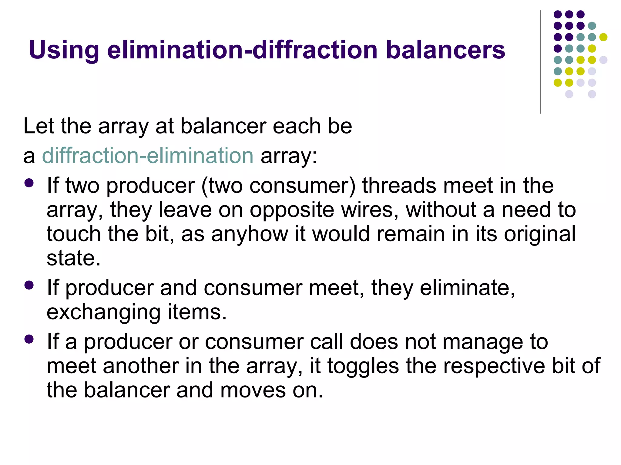 Using elimination-diffraction balancers
Let the array at balancer each be
a diffraction-elimination array:
 If two producer (two consumer) threads meet in the
array, they leave on opposite wires, without a need to
touch the bit, as anyhow it would remain in its original
state.
 If producer and consumer meet, they eliminate,
exchanging items.
 If a producer or consumer call does not manage to
meet another in the array, it toggles the respective bit of
the balancer and moves on.

 