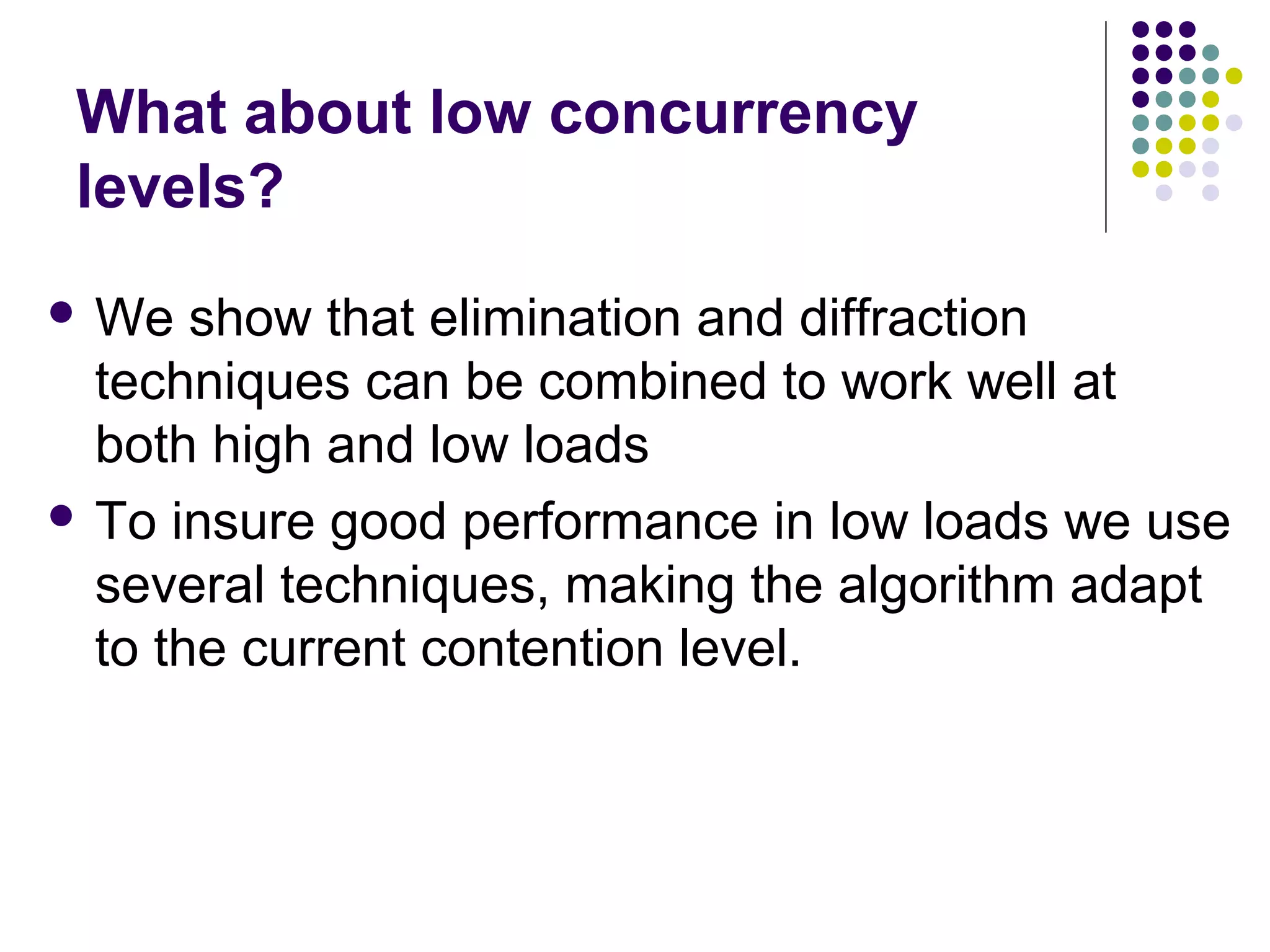 What about low concurrency
levels?
 We

show that elimination and diffraction
techniques can be combined to work well at
both high and low loads
 To insure good performance in low loads we use
several techniques, making the algorithm adapt
to the current contention level.

 