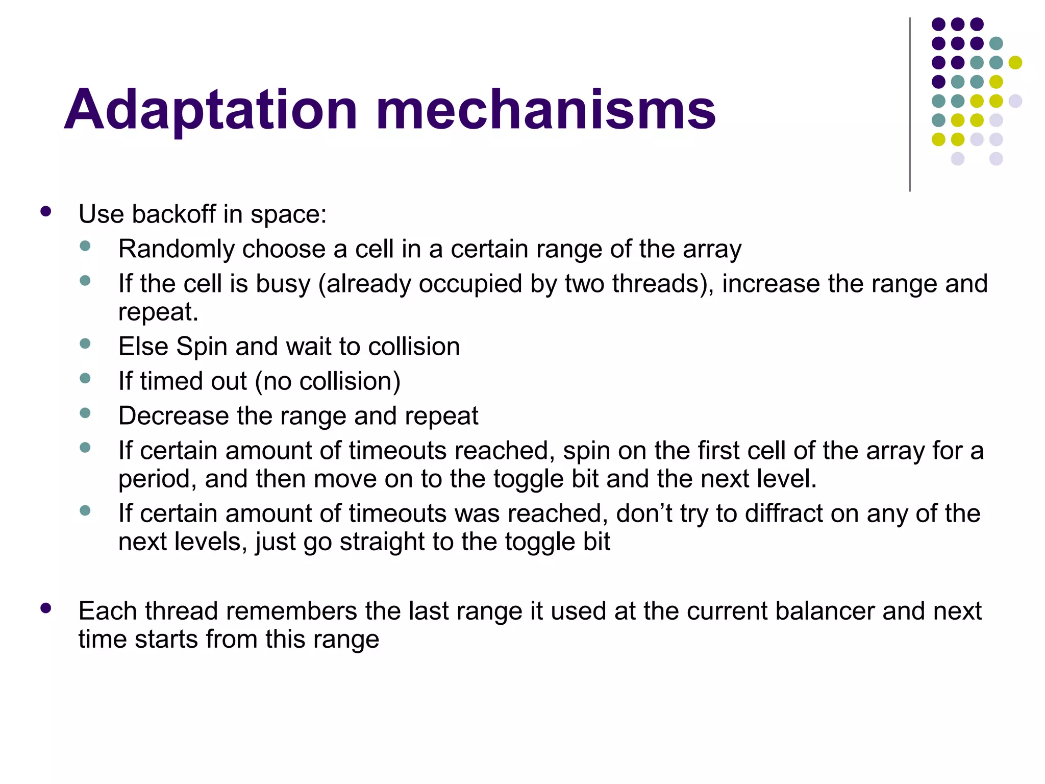 Adaptation mechanisms


Use backoff in space:
 Randomly choose a cell in a certain range of the array
 If the cell is busy (already occupied by two threads), increase the range and
repeat.
 Else Spin and wait to collision
 If timed out (no collision)
 Decrease the range and repeat
 If certain amount of timeouts reached, spin on the first cell of the array for a
period, and then move on to the toggle bit and the next level.
 If certain amount of timeouts was reached, don’t try to diffract on any of the
next levels, just go straight to the toggle bit



Each thread remembers the last range it used at the current balancer and next
time starts from this range

 