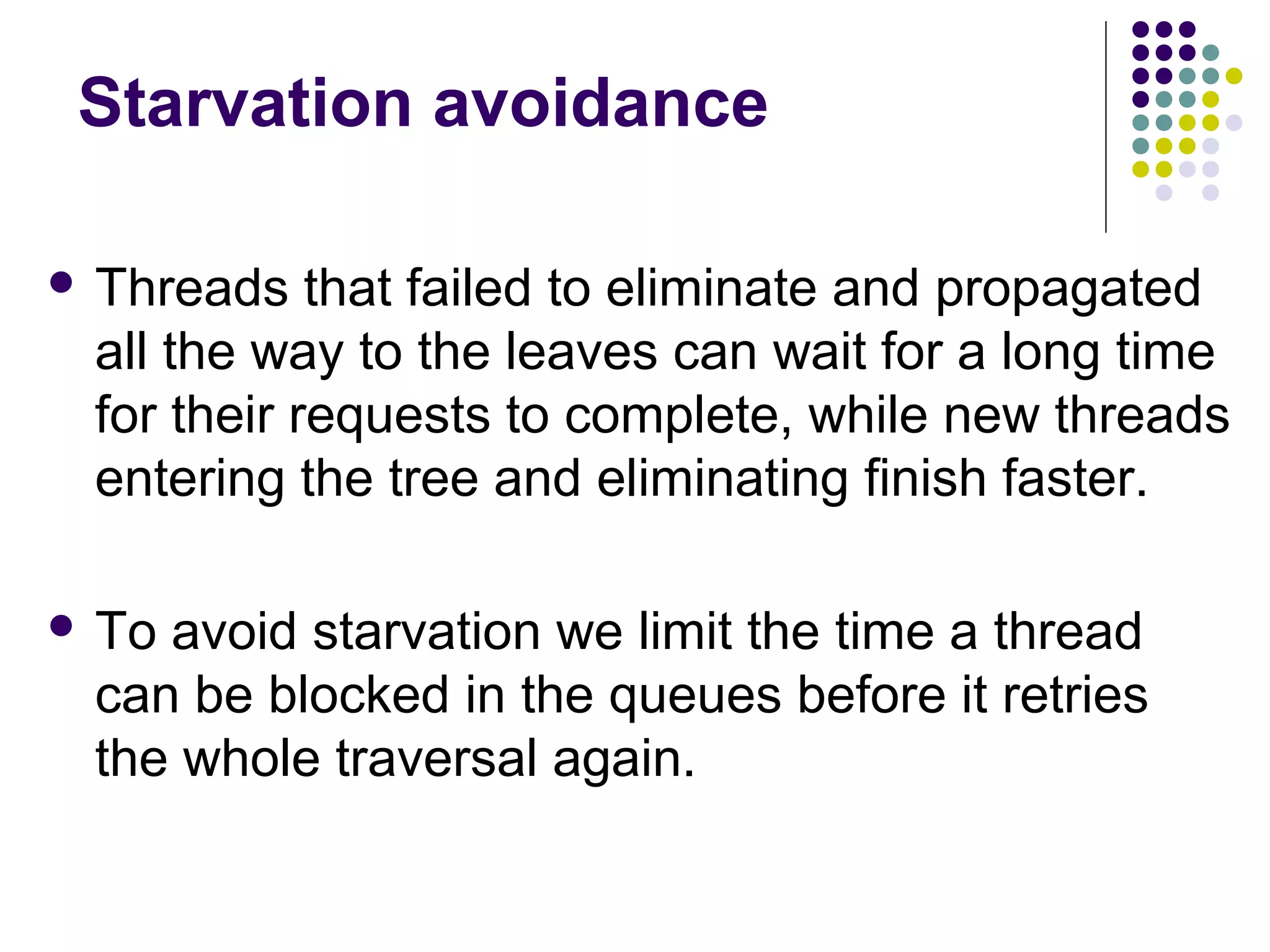 Starvation avoidance
 Threads

that failed to eliminate and propagated
all the way to the leaves can wait for a long time
for their requests to complete, while new threads
entering the tree and eliminating finish faster.

 To

avoid starvation we limit the time a thread
can be blocked in the queues before it retries
the whole traversal again.

 