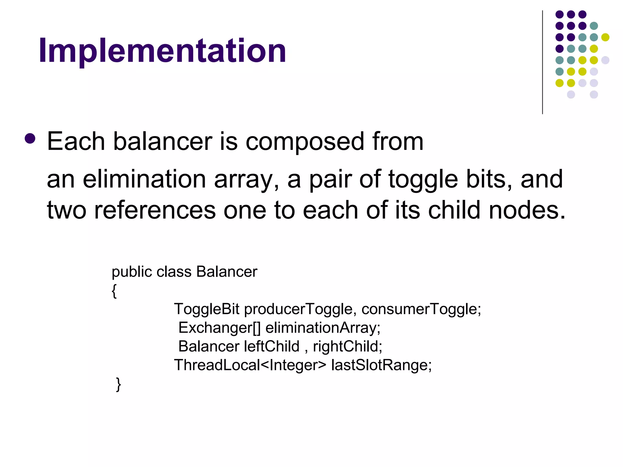 Implementation
 Each

balancer is composed from
an elimination array, a pair of toggle bits, and
two references one to each of its child nodes.
public class Balancer
{
ToggleBit producerToggle, consumerToggle;
Exchanger[] eliminationArray;
Balancer leftChild , rightChild;
ThreadLocal<Integer> lastSlotRange;
}

 