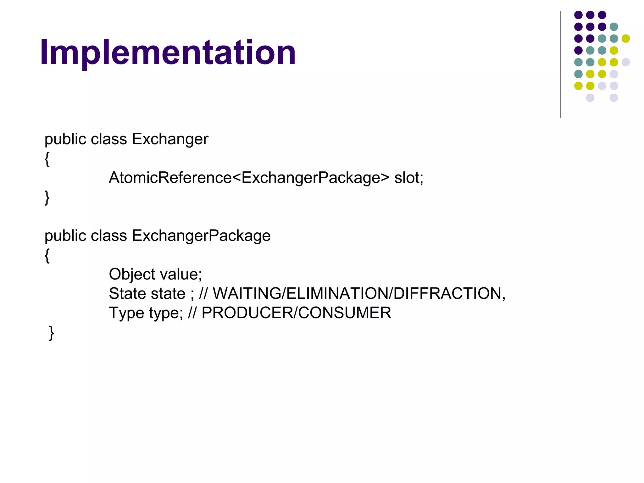 Implementation
public class Exchanger
{
AtomicReference<ExchangerPackage> slot;
}
public class ExchangerPackage
{
Object value;
State state ; // WAITING/ELIMINATION/DIFFRACTION,
Type type; // PRODUCER/CONSUMER
}

 