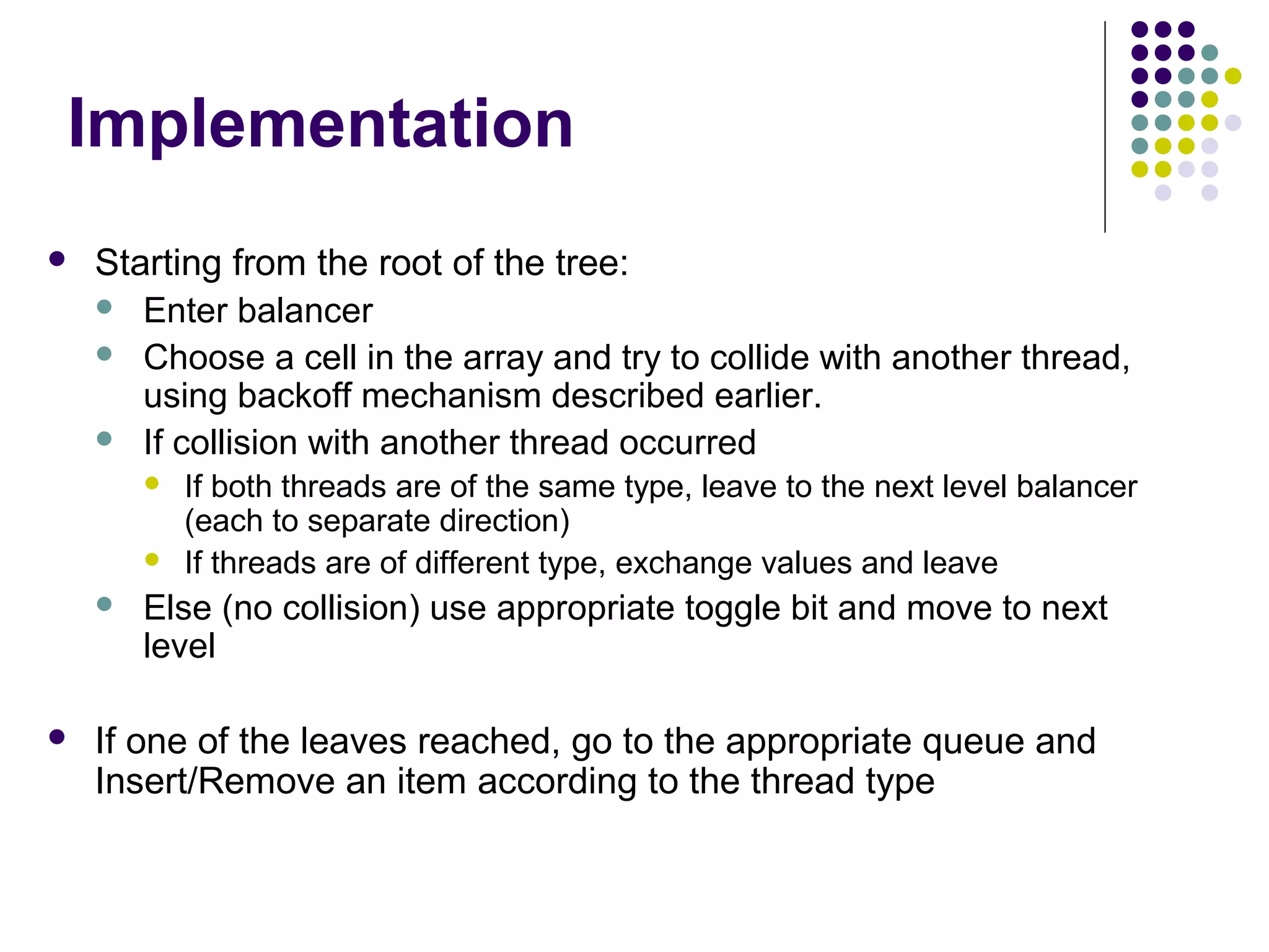 Implementation


Starting from the root of the tree:
 Enter balancer
 Choose a cell in the array and try to collide with another thread,
using backoff mechanism described earlier.
 If collision with another thread occurred







If both threads are of the same type, leave to the next level balancer
(each to separate direction)
If threads are of different type, exchange values and leave

Else (no collision) use appropriate toggle bit and move to next
level

If one of the leaves reached, go to the appropriate queue and
Insert/Remove an item according to the thread type

 