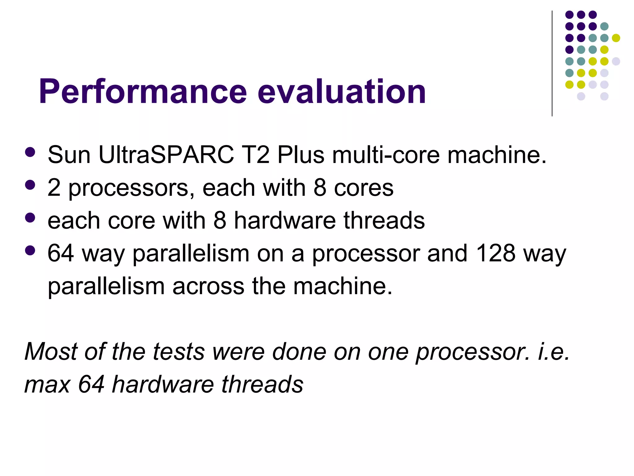 Performance evaluation
Sun UltraSPARC T2 Plus multi-core machine.
 2 processors, each with 8 cores
 each core with 8 hardware threads
 64 way parallelism on a processor and 128 way
parallelism across the machine.


Most of the tests were done on one processor. i.e.
max 64 hardware threads

 